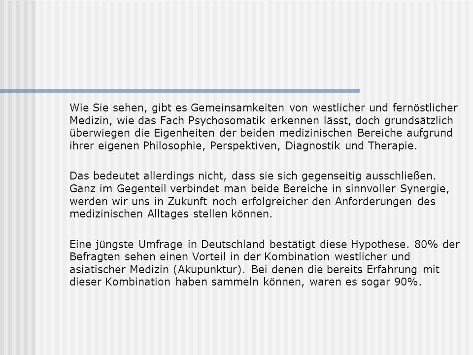 Wie Sie sehen, gibt es Gemeinsamkeiten von westlicher und fernöstlicher Medizin, wie das Fach Psychosomatik erkennen lässt, doch grundsätzlich überwiegen die Eigenheiten der beiden medizinischen Bereiche aufgrund ihrer eigenen Philosophie, Perspektiven, Diagnostik und Therapie.