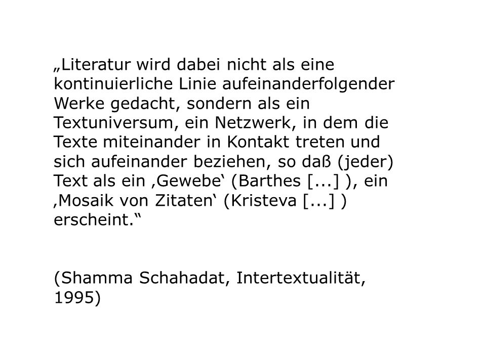 „Literatur wird dabei nicht als eine kontinuierliche Linie aufeinanderfolgender Werke gedacht, sondern als ein Textuniversum, ein Netzwerk, in dem die Texte miteinander in Kontakt treten und sich aufeinander beziehen, so daß (jeder) Text als ein ‚Gewebe‘ (Barthes [...] ), ein ‚Mosaik von Zitaten‘ (Kristeva [...] ) erscheint.