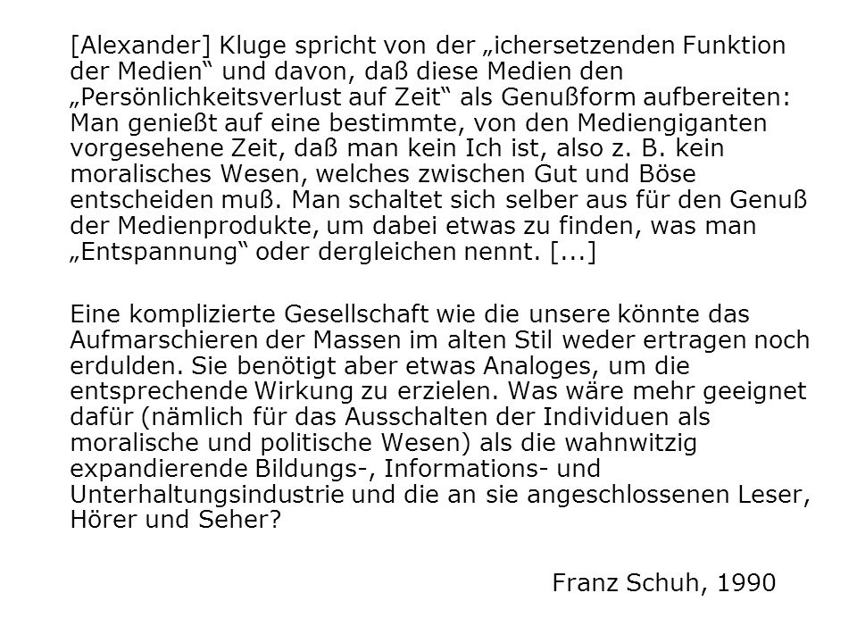 [Alexander] Kluge spricht von der „ichersetzenden Funktion der Medien und davon, daß diese Medien den „Persönlichkeitsverlust auf Zeit als Genußform aufbereiten: Man genießt auf eine bestimmte, von den Mediengiganten vorgesehene Zeit, daß man kein Ich ist, also z. B. kein moralisches Wesen, welches zwischen Gut und Böse entscheiden muß. Man schaltet sich selber aus für den Genuß der Medienprodukte, um dabei etwas zu finden, was man „Entspannung oder dergleichen nennt. [...]