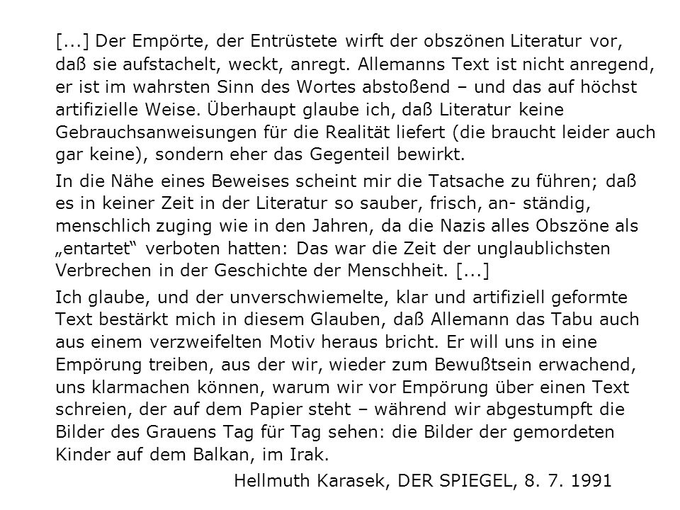 [...] Der Empörte, der Entrüstete wirft der obszönen Literatur vor, daß sie aufstachelt, weckt, anregt. Allemanns Text ist nicht anregend, er ist im wahrsten Sinn des Wortes abstoßend – und das auf höchst artifizielle Weise. Überhaupt glaube ich, daß Literatur keine Gebrauchsanweisungen für die Realität liefert (die braucht leider auch gar keine), sondern eher das Gegenteil bewirkt.