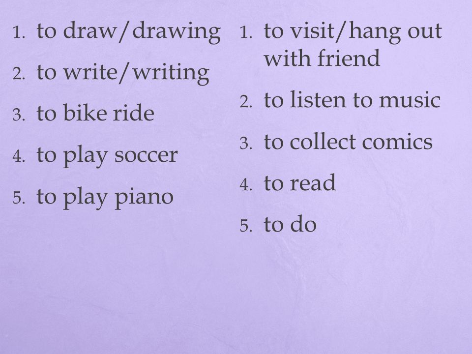 to draw/drawing to visit/hang out with friend. to write/writing. to listen to music. to bike ride.