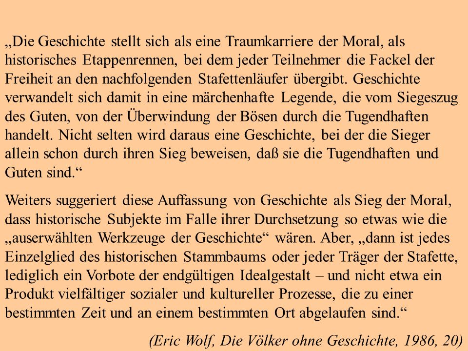 „Die Geschichte stellt sich als eine Traumkarriere der Moral, als historisches Etappenrennen, bei dem jeder Teilnehmer die Fackel der Freiheit an den nachfolgenden Stafettenläufer übergibt. Geschichte verwandelt sich damit in eine märchenhafte Legende, die vom Siegeszug des Guten, von der Überwindung der Bösen durch die Tugendhaften handelt. Nicht selten wird daraus eine Geschichte, bei der die Sieger allein schon durch ihren Sieg beweisen, daß sie die Tugendhaften und Guten sind.