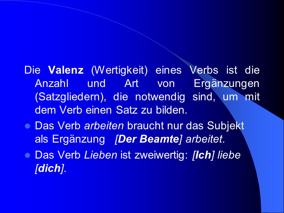 Die Valenz (Wertigkeit) eines Verbs ist die Anzahl und Art von Ergänzungen (Satzgliedern), die notwendig sind, um mit dem Verb einen Satz zu bilden.
