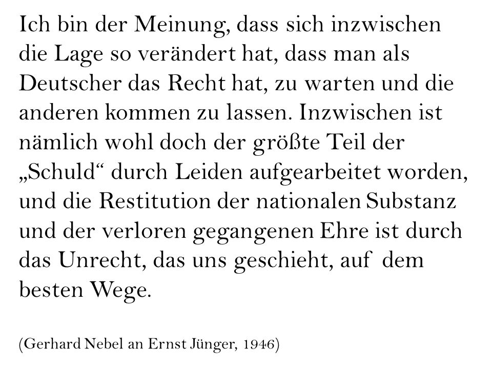 Ich bin der Meinung, dass sich inzwischen die Lage so verändert hat, dass man als Deutscher das Recht hat, zu warten und die anderen kommen zu lassen. Inzwischen ist nämlich wohl doch der größte Teil der „Schuld durch Leiden aufgearbeitet worden, und die Restitution der nationalen Substanz und der verloren gegangenen Ehre ist durch das Unrecht, das uns geschieht, auf dem besten Wege.