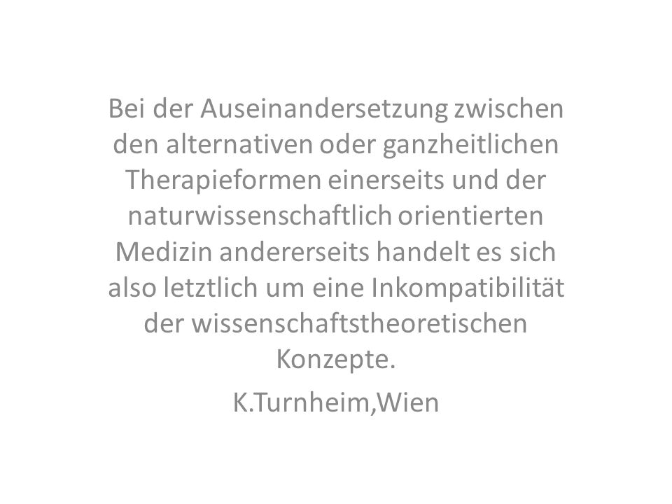 Bei der Auseinandersetzung zwischen den alternativen oder ganzheitlichen Therapieformen einerseits und der naturwissenschaftlich orientierten Medizin andererseits handelt es sich also letztlich um eine Inkompatibilität der wissenschaftstheoretischen Konzepte.