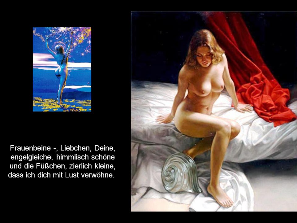 Frauenbeine -, Liebchen, Deine, engelgleiche, himmlisch schöne und die Füßchen, zierlich kleine, dass ich dich mit Lust verwöhne.