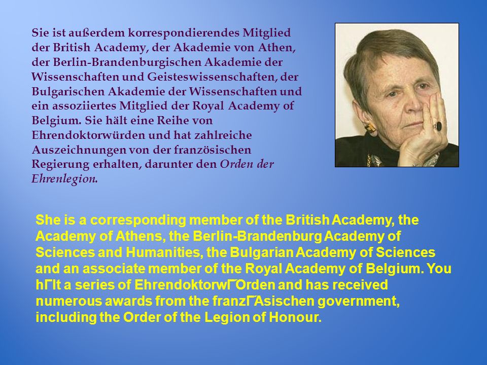 Sie ist außerdem korrespondierendes Mitglied der British Academy, der Akademie von Athen, der Berlin-Brandenburgischen Akademie der Wissenschaften und Geisteswissenschaften, der Bulgarischen Akademie der Wissenschaften und ein assoziiertes Mitglied der Royal Academy of Belgium. Sie hält eine Reihe von Ehrendoktorwürden und hat zahlreiche Auszeichnungen von der französischen Regierung erhalten, darunter den Orden der Ehrenlegion.