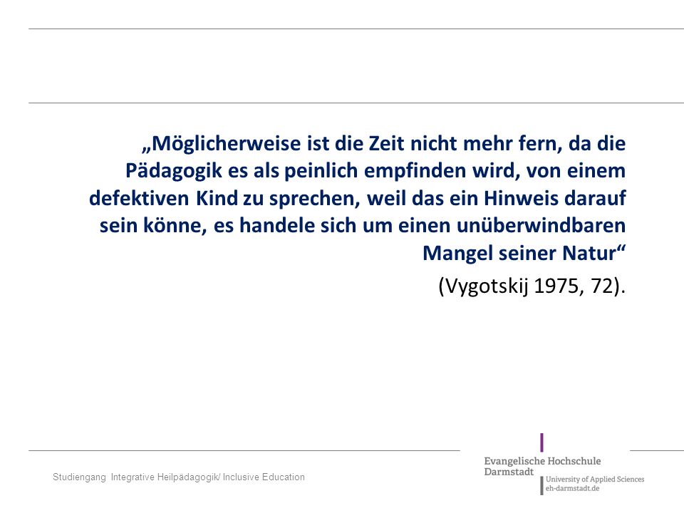„Möglicherweise ist die Zeit nicht mehr fern, da die Pädagogik es als peinlich empfinden wird, von einem defektiven Kind zu sprechen, weil das ein Hinweis darauf sein kön­ne, es handele sich um einen unüberwindbaren Mangel seiner Natur (Vygotskij 1975, 72).