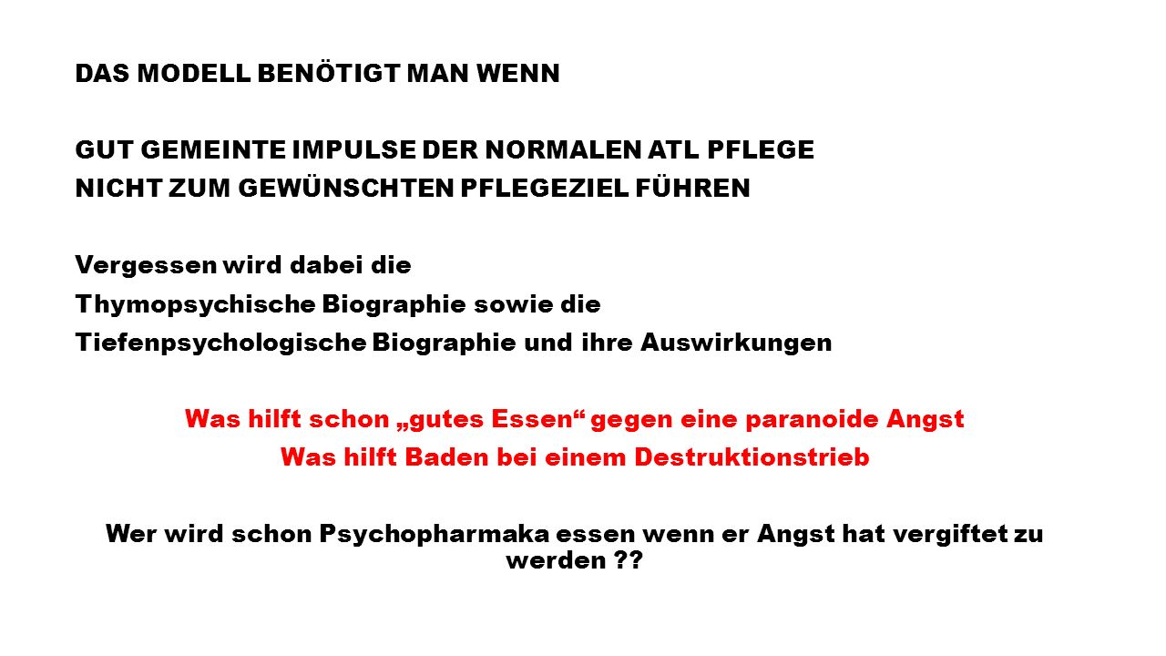 DAS MODELL BENÖTIGT MAN WENN GUT GEMEINTE IMPULSE DER NORMALEN ATL PFLEGE NICHT ZUM GEWÜNSCHTEN PFLEGEZIEL FÜHREN Vergessen wird dabei die Thymopsychische Biographie sowie die Tiefenpsychologische Biographie und ihre Auswirkungen Was hilft schon „gutes Essen gegen eine paranoide Angst Was hilft Baden bei einem Destruktionstrieb Wer wird schon Psychopharmaka essen wenn er Angst hat vergiftet zu werden