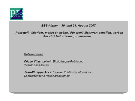 1 BBS-Atelier – 30. und 31. August 2007 Pour qui? Valoriser, mettre en scène / Für wen? Mehrwert schaffen, werben Per chi? Valorizzare, promuovere ReferentInnen.