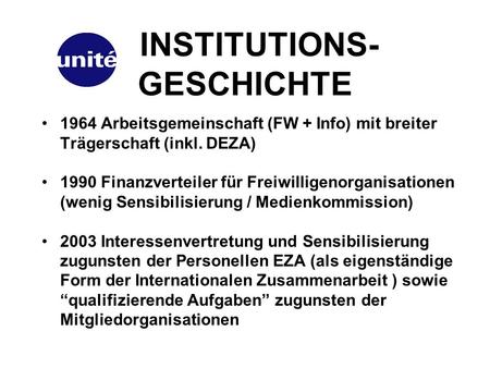 INSTITUTIONS- GESCHICHTE 1964 Arbeitsgemeinschaft (FW + Info) mit breiter Trägerschaft (inkl. DEZA) 1990 Finanzverteiler für Freiwilligenorganisationen.