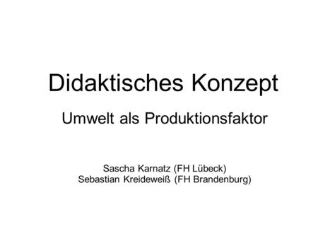 Didaktisches Konzept Umwelt als Produktionsfaktor Sascha Karnatz (FH Lübeck) Sebastian Kreideweiß (FH Brandenburg)