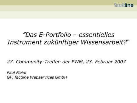 Das E-Portfolio – essentielles Instrument zukünftiger Wissensarbeit? 27. Community-Treffen der PWM, 23. Februar 2007 Paul Meinl GF, factline Webservices.