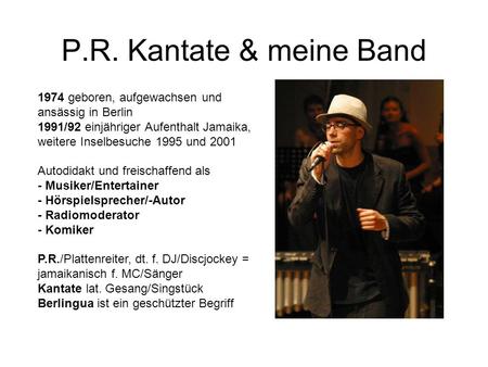 P.R. Kantate & meine Band 1974 geboren, aufgewachsen und ansässig in Berlin 1991/92 einjähriger Aufenthalt Jamaika, weitere Inselbesuche 1995 und 2001.
