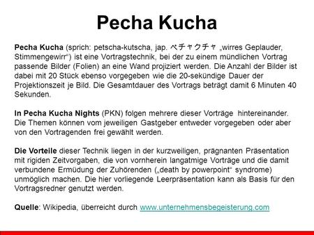 Pecha Kucha Pecha Kucha (sprich: petscha-kutscha, jap. ペチャクチャ „wirres Geplauder, Stimmengewirr“) ist eine Vortragstechnik, bei der zu einem mündlichen.