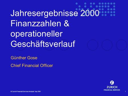 © Zurich Financial Services Analysts´ day 20011 Jahresergebnisse 2000 Finanzzahlen & operationeller Geschäftsverlauf Günther Gose Chief Financial Officer.