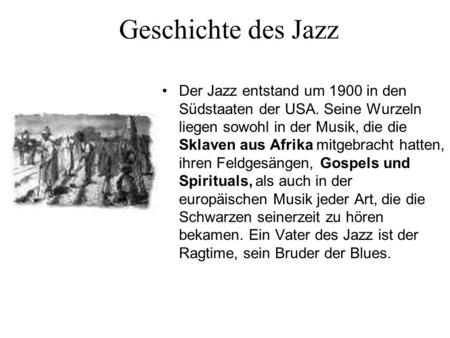 Geschichte des Jazz Der Jazz entstand um 1900 in den Südstaaten der USA. Seine Wurzeln liegen sowohl in der Musik, die die Sklaven aus Afrika mitgebracht.
