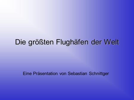 Die größten Flughäfen der Welt Eine Präsentation von Sebastian Schnittger.