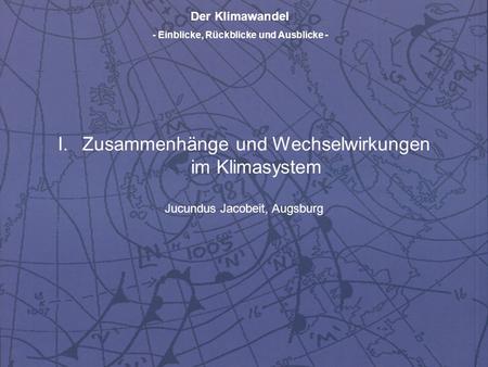 Der Klimawandel - Einblicke, Rückblicke und Ausblicke - I.Zusammenhänge und Wechselwirkungen im Klimasystem Jucundus Jacobeit, Augsburg.