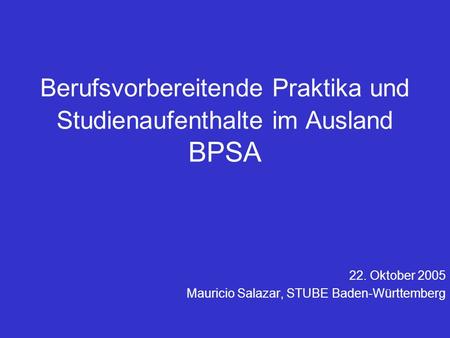 Berufsvorbereitende Praktika und Studienaufenthalte im Ausland BPSA 22. Oktober 2005 Mauricio Salazar, STUBE Baden-Württemberg.