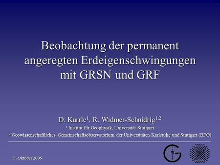 D. Kurrle, R. Widmer-Schnidrig 1 5. Oktober 2006 Beobachtung der permanent angeregten Erdeigenschwingungen mit GRSN und GRF D. Kurrle 1, R. Widmer-Schnidrig.