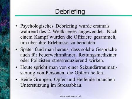 Www.seminare-ps.net Debriefing Psychologisches Debriefing wurde erstmals während des 2. Weltkrieges angewendet. Nach einem Kampf wurden die Offiziere gesammelt,