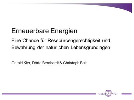 Erneuerbare Energien Eine Chance für Ressourcengerechtigkeit und Bewahrung der natürlichen Lebensgrundlagen Gerold Kier, Dörte Bernhardt & Christoph Bals.