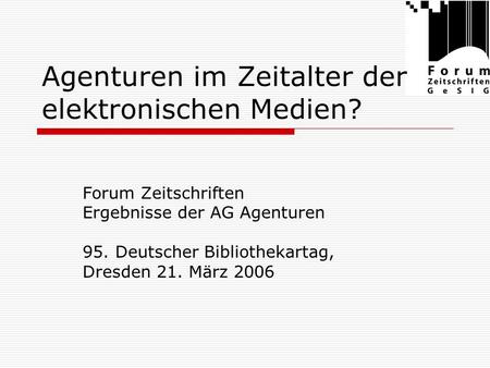 Agenturen im Zeitalter der elektronischen Medien? Forum Zeitschriften Ergebnisse der AG Agenturen 95. Deutscher Bibliothekartag, Dresden 21. März 2006.