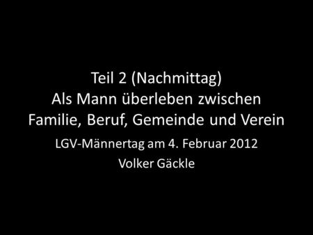 Teil 2 (Nachmittag) Als Mann überleben zwischen Familie, Beruf, Gemeinde und Verein LGV-Männertag am 4. Februar 2012 Volker Gäckle.