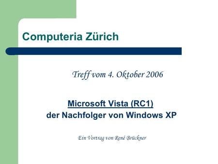 Computeria Zürich Treff vom 4. Oktober 2006 Microsoft Vista (RC1) der Nachfolger von Windows XP Ein Vortrag von René Brückner.