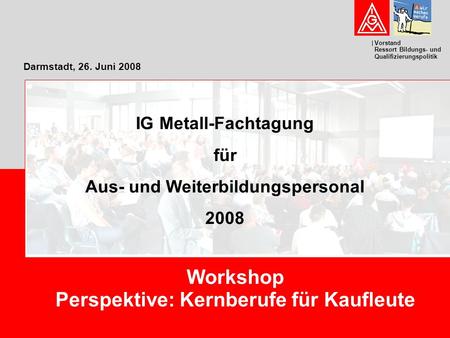 Vorstand Ressort Bildungs- und Qualifizierungspolitik Darmstadt, 26. Juni 2008 Workshop Perspektive: Kernberufe für Kaufleute IG Metall-Fachtagung für.