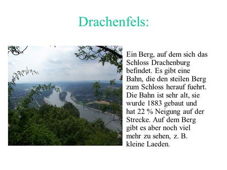 Drachenfels: Ein Berg, auf dem sich das Schloss Drachenburg befindet. Es gibt eine Bahn, die den steilen Berg zum Schloss herauf fuehrt. Die Bahn ist sehr.