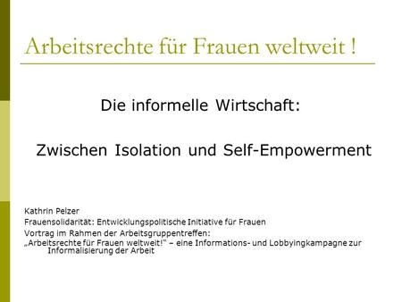 Arbeitsrechte für Frauen weltweit ! Die informelle Wirtschaft: Zwischen Isolation und Self-Empowerment Kathrin Pelzer Frauensolidarität: Entwicklungspolitische.