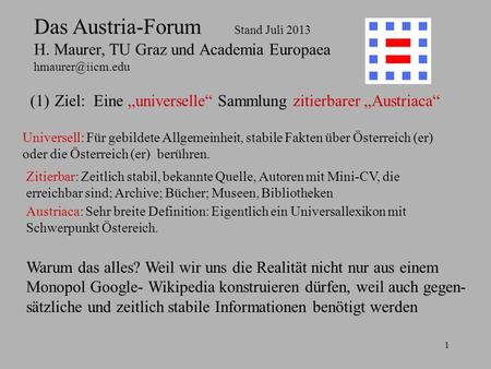 1 Das Austria-Forum Stand Juli 2013 H. Maurer, TU Graz und Academia Europaea (1)Ziel: Eine universelle Sammlung zitierbarer Austriaca.
