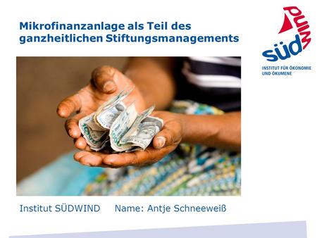 Mikrofinanzanlage als Teil des ganzheitlichen Stiftungsmanagements Institut SÜDWIND Name: Antje Schneeweiß