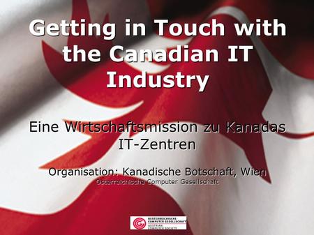 Getting in Touch with the Canadian IT Industry Eine Wirtschaftsmission zu Kanadas IT-Zentren Organisation: Kanadische Botschaft, Wien Österreichische Computer.