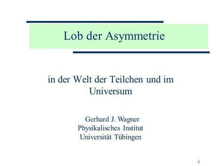 1 Lob der Asymmetrie in der Welt der Teilchen und im Universum Gerhard J. Wagner Physikalisches Institut Universität Tübingen.