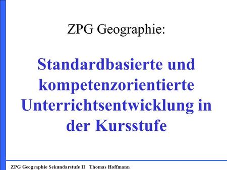 ZPG Geographie: Standardbasierte und kompetenzorientierte Unterrichtsentwicklung in der Kursstufe ZPG Geographie Sekundarstufe II Thomas Hoffmann.