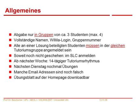 1 Prof. Dr. Beschorner / UPL / ABWL I / WS 2006-2007 / Universität Ulm 13.11.06 Allgemeines Abgabe nur in Gruppen von ca. 3 Studenten (max. 4) Vollständige.