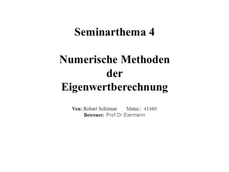 Seminarthema 4 Numerische Methoden der Eigenwertberechnung Von: Robert Schirmer Matnr.: 41460 Betreuer: Prof.Dr Eiermann.