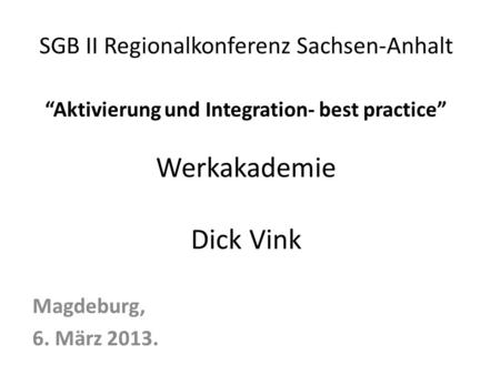 SGB II Regionalkonferenz Sachsen-Anhalt “Aktivierung und Integration- best practice” Werkakademie Dick Vink Magdeburg, 6. März 2013.
