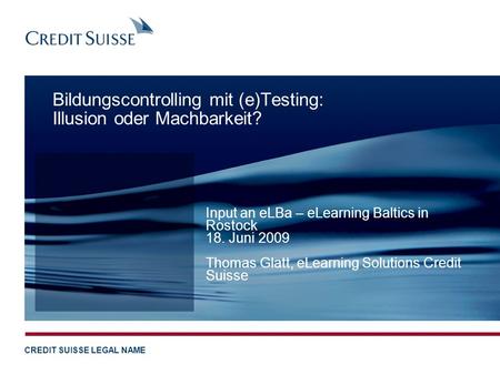 CREDIT SUISSE LEGAL NAME Bildungscontrolling mit (e)Testing: Illusion oder Machbarkeit? Input an eLBa – eLearning Baltics in Rostock 18. Juni 2009 Thomas.