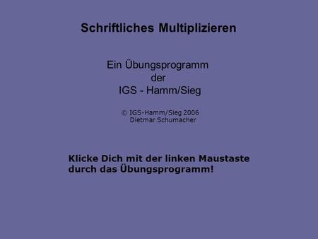 Klicke Dich mit der linken Maustaste durch das Übungsprogramm! Schriftliches Multiplizieren Ein Übungsprogramm der IGS - Hamm/Sieg © IGS-Hamm/Sieg 2006.