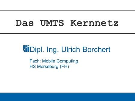 Das UMTS Kernnetz Dipl. Ing. Ulrich Borchert Fach: Mobile Computing HS Merseburg (FH)