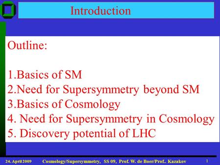 24. April 2009 Cosmology/Supersymmetry, SS 09, Prof. W. de Boer/Prof.. Kazakov 1 Introduction Outline: 1.Basics of SM 2.Need for Supersymmetry beyond SM.