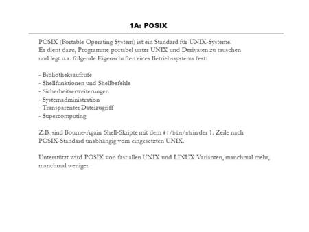1A: POSIX POSIX (Portable Operating System) ist ein Standard für UNIX-Systeme. Er dient dazu, Programme portabel unter UNIX und Derivaten zu tauschen und.
