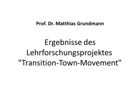 Prof. Dr. Matthias Grundmann Ergebnisse des Lehrforschungsprojektes Transition-Town-Movement