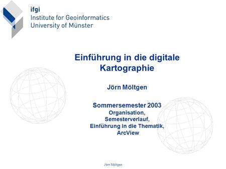 Einführung in die digitale Kartographie Jörn Möltgen Sommersemester 2003 Organisation, Semesterverlauf, Einführung in die Thematik, ArcView Jörn Möltgen.