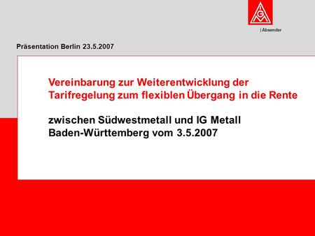 Absender Präsentation Berlin 23.5.2007 Vereinbarung zur Weiterentwicklung der Tarifregelung zum flexiblen Übergang in die Rente zwischen Südwestmetall.
