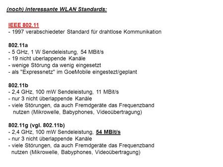 (noch) interessante WLAN Standards: IEEE 802.11 - 1997 verabschiedeter Standard für drahtlose Kommunikation 802.11a - 5 GHz, 1 W Sendeleistung, 54 MBit/s.